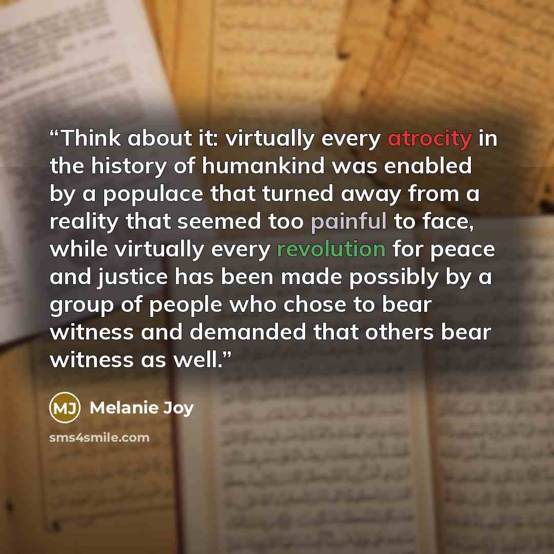 “Think about it: virtually every atrocity in the history of humankind was enabled by a populace that turned away from a reality that seemed too painful to face, while virtually every revolution for peace and justice has been made possibly by a group of people who chose to bear witness and demanded…” quote by Melanie Joy
