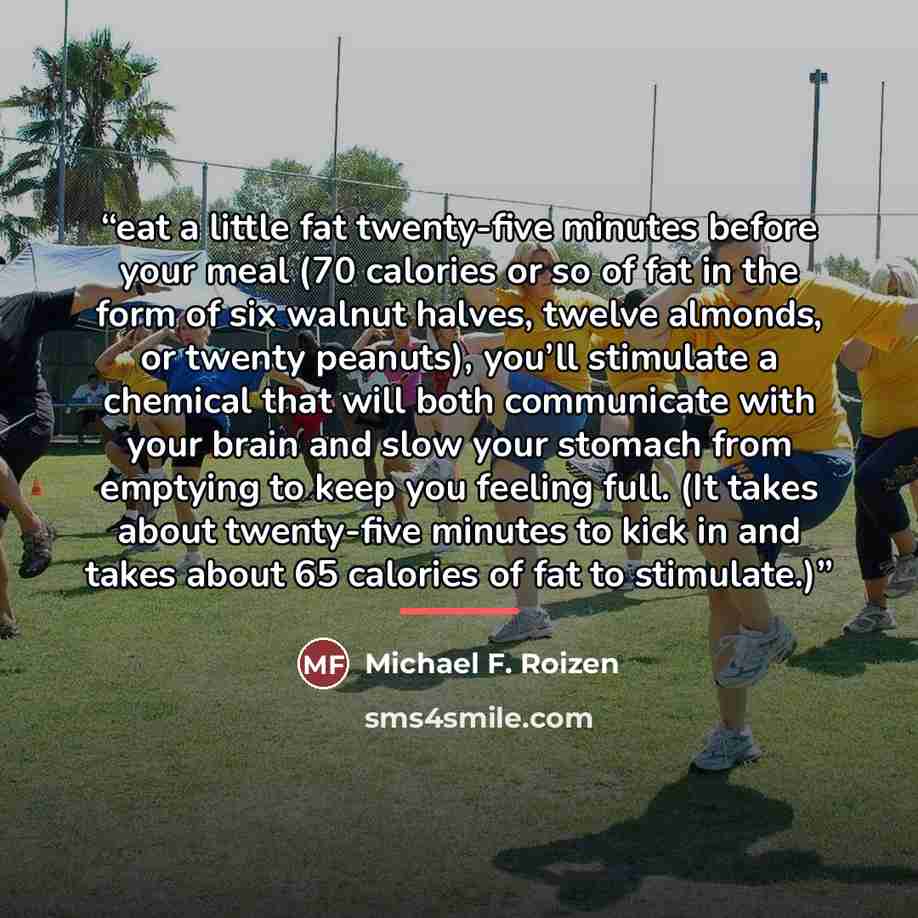 “eat a little fat twenty-five minutes before your meal (70 calories or so of fat in the form of six walnut halves, twelve almonds, or twenty peanuts), you’ll stimulate a chemical that will both communicate with your brain and slow your stomach from emptying to keep you feeling full. (It takes about…” quote by Michael F. Roizen