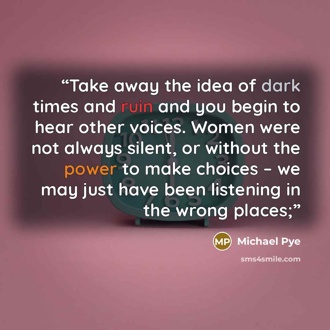 “Take away the idea of dark times and ruin and you begin to hear other voices. Women were not always silent, or without the power to make choices – we may just have been listening in the wrong places;” quote by Michael Pye