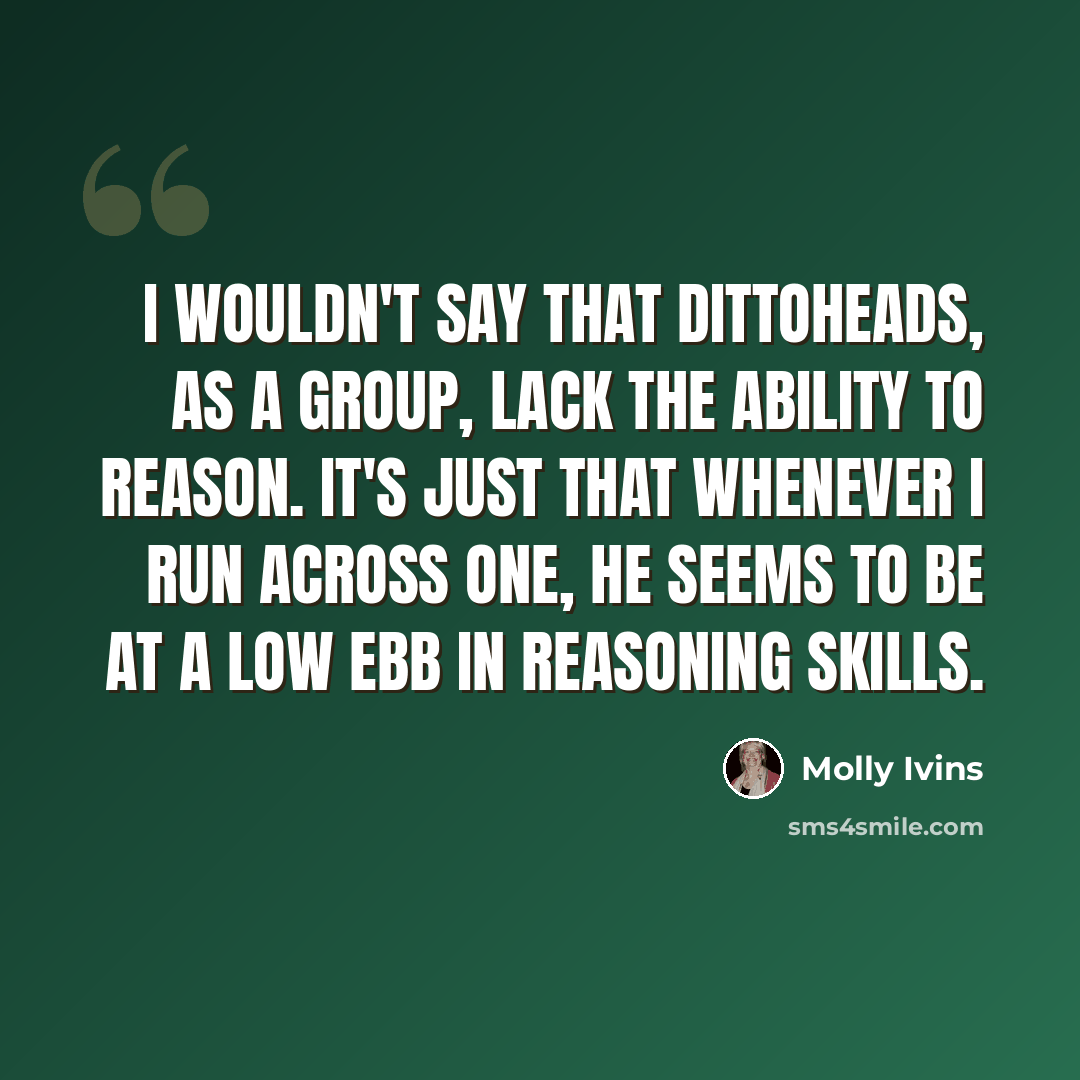 “I wouldn't say that dittoheads, as a group, lack the ability to reason. It's just that whenever I run across one, he seems to be at a low ebb in reasoning skills.” quote by Molly Ivins
