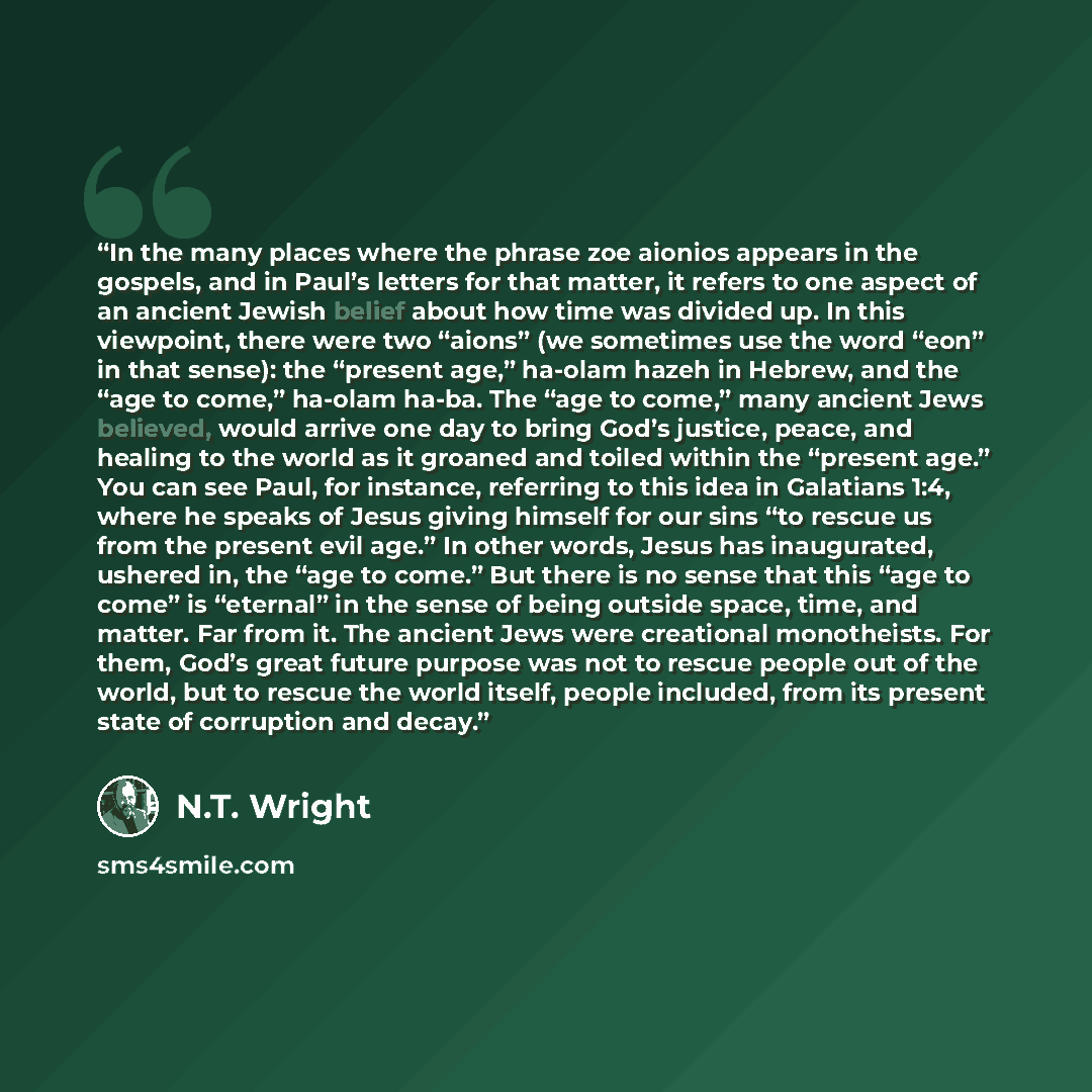 “In the many places where the phrase zoe aionios appears in the gospels, and in Paul’s letters for that matter, it refers to one aspect of an ancient Jewish belief about how time was divided up. In this viewpoint, there were two “aions” (we sometimes use the word “eon” in that sense): the “present…” quote by N.T. Wright