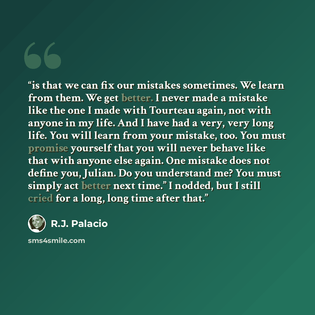 “is that we can fix our mistakes sometimes. We learn from them. We get better. I never made a mistake like the one I made with Tourteau again, not with anyone in my life. And I have had a very, very long life. You will learn from your mistake, too. You must promise yourself that you will never…” quote by R.J. Palacio