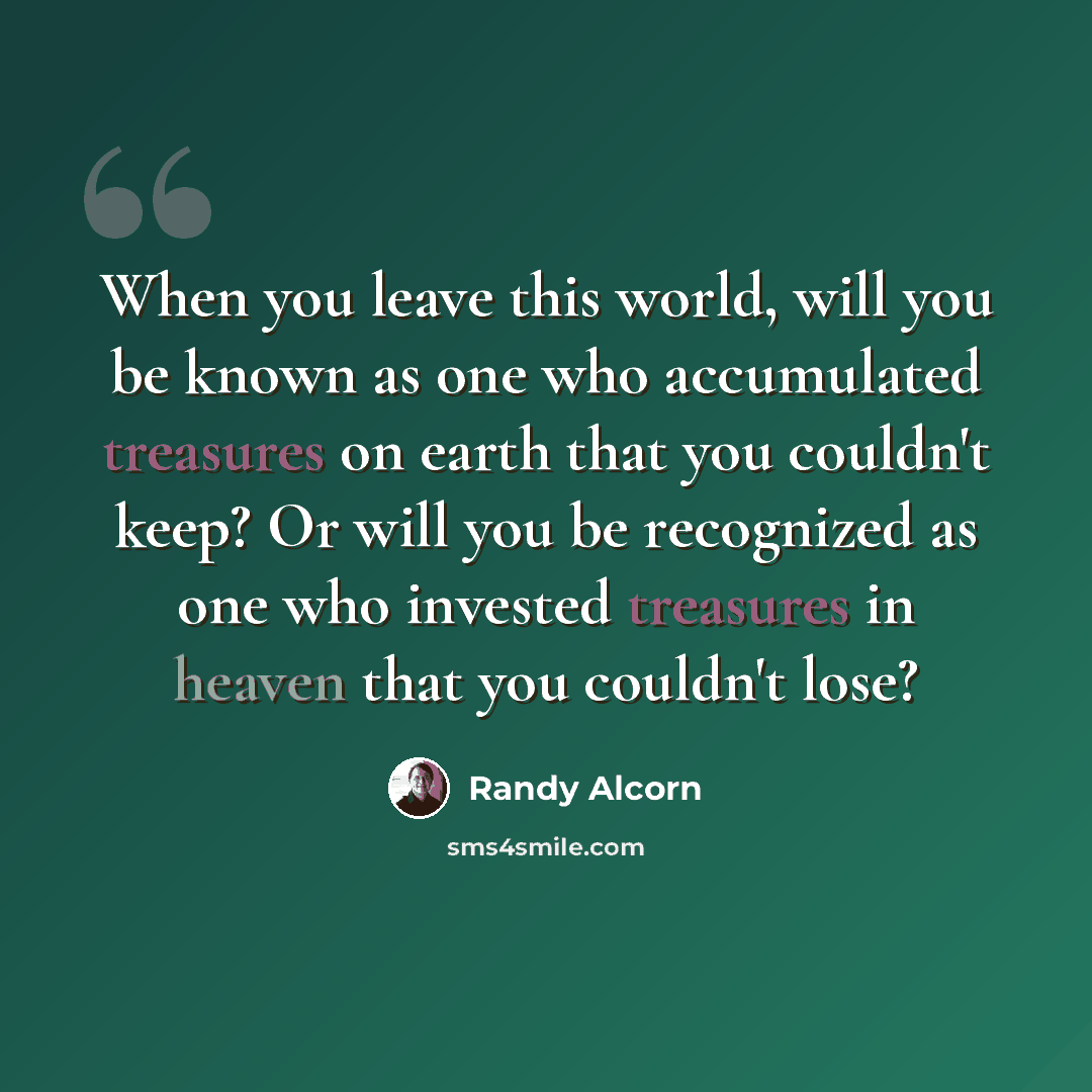 “When you leave this world, will you be known as one who accumulated treasures on earth that you couldn't keep? Or will you be recognized as one who invested treasures in heaven that you couldn't lose?” quote by Randy Alcorn