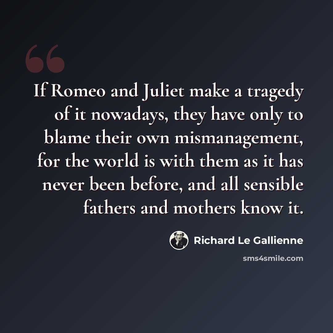 “If Romeo and Juliet make a tragedy of it nowadays, they have only to blame their own mismanagement, for the world is with them as it has never been before, and all sensible fathers and mothers know it.” quote by Richard Le Gallienne