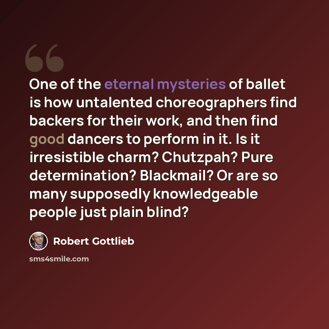“One of the eternal mysteries of ballet is how untalented choreographers find backers for their work, and then find good dancers to perform in it. Is it irresistible charm? Chutzpah? Pure determination? Blackmail? Or are so many supposedly knowledgeable people just plain blind?” quote by Robert Gottlieb