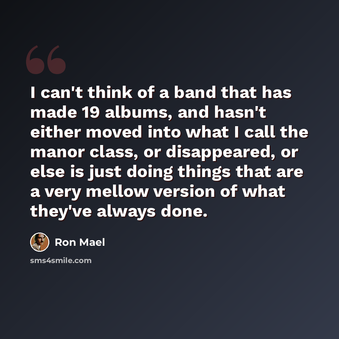“I can't think of a band that has made 19 albums, and hasn't either moved into what I call the manor class, or disappeared, or else is just doing things that are a very mellow version of what they've always done.” quote by Ron Mael