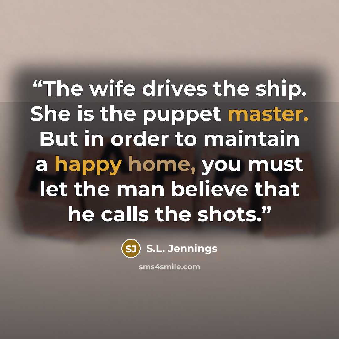 “The wife drives the ship. She is the puppet master. But in order to maintain a happy home, you must let the man believe that he calls the shots.” quote by S.L. Jennings