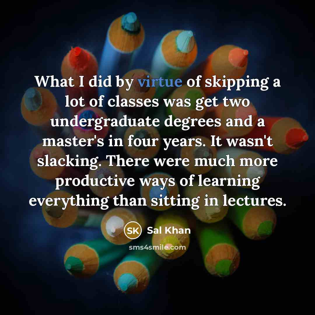 “What I did by virtue of skipping a lot of classes was get two undergraduate degrees and a master's in four years. It wasn't slacking. There were much more productive ways of learning everything than sitting in lectures.” quote by Sal Khan