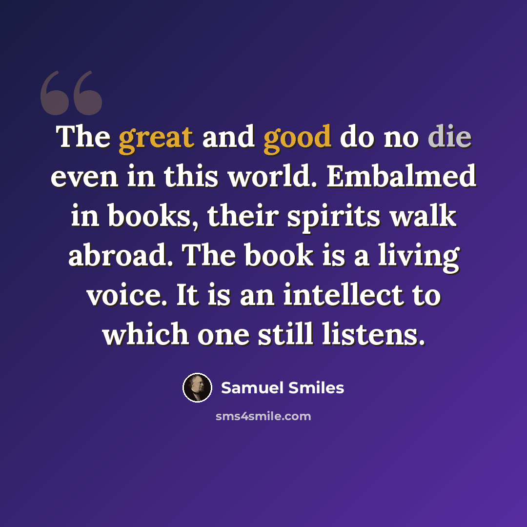 “The great and good do no die even in this world. Embalmed in books, their spirits walk abroad. The book is a living voice. It is an intellect to which one still listens.” quote by Samuel Smiles