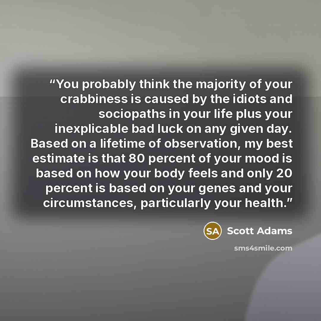 “You probably think the majority of your crabbiness is caused by the idiots and sociopaths in your life plus your inexplicable bad luck on any given day. Based on a lifetime of observation, my best estimate is that 80 percent of your mood is based on how your body feels and only 20 percent is based…” quote by Scott Adams