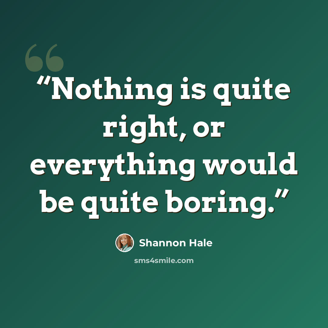 “Nothing is quite right, or everything would be quite boring.” quote by Shannon Hale