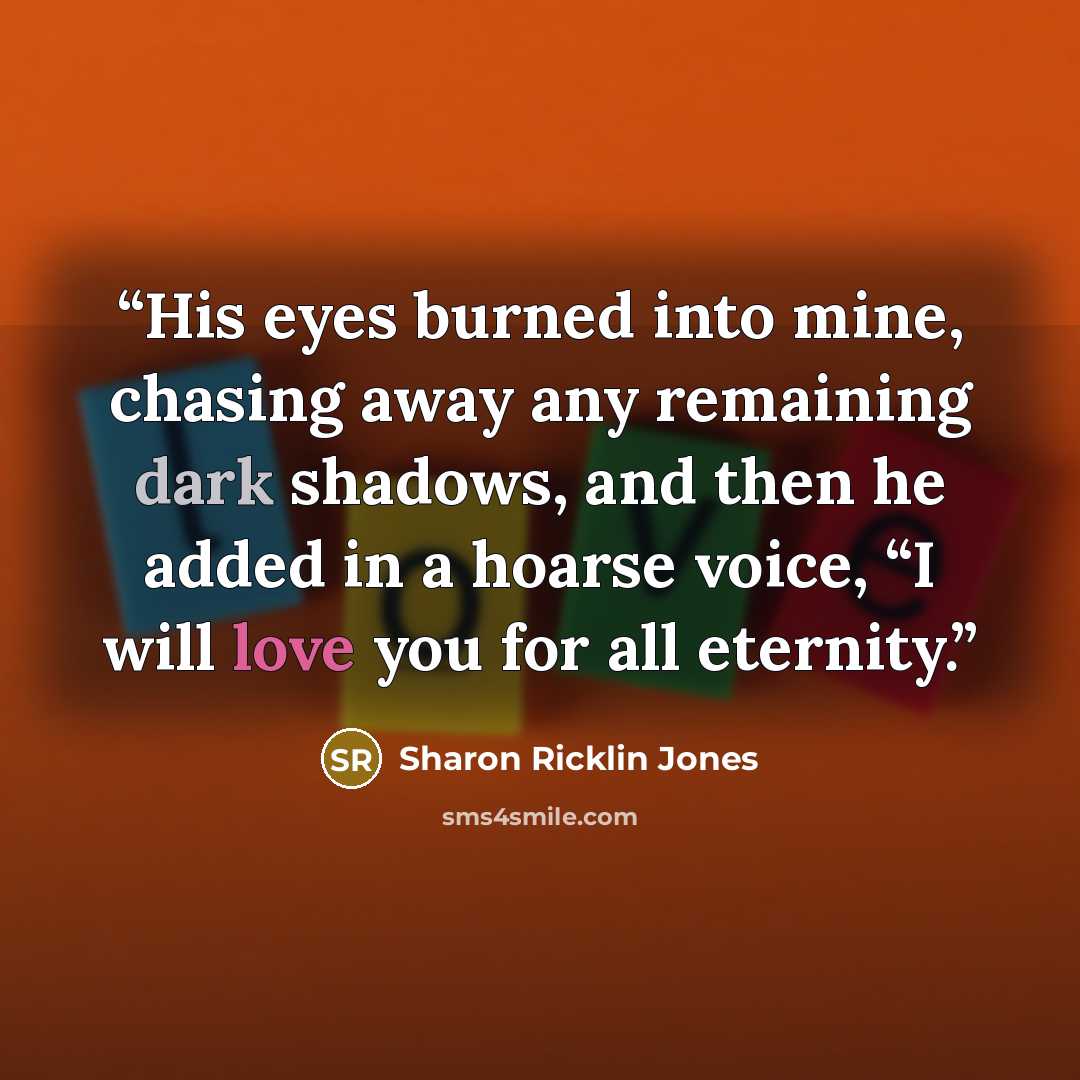 “His eyes burned into mine, chasing away any remaining dark shadows, and then he added in a hoarse voice, “I will love you for all eternity.” quote by Sharon Ricklin Jones