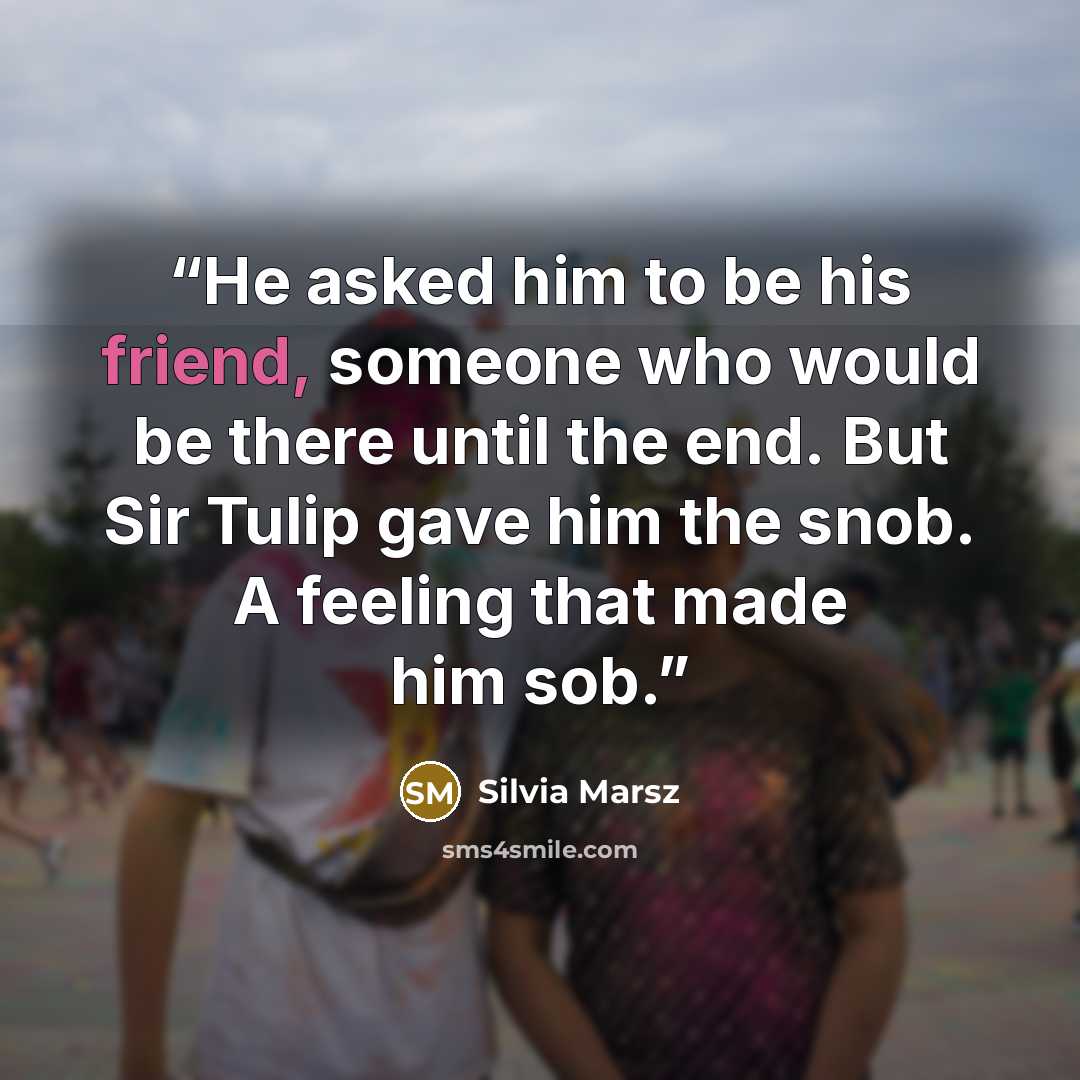 “He asked him to be his friend, someone who would be there until the end. But Sir Tulip gave him the snob. A feeling that made him sob.” quote by Silvia Marsz
