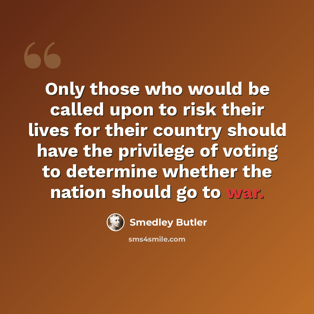 “Only those who would be called upon to risk their lives for their country should have the privilege of voting to determine whether the nation should go to war.” quote by Smedley Butler
