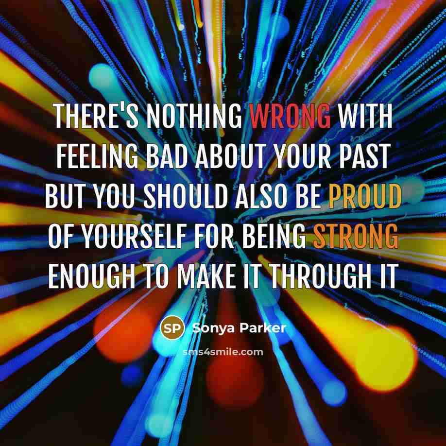 “There's nothing wrong with feeling bad about your past but you should also be proud of yourself for being strong enough to make it through it” quote by Sonya Parker