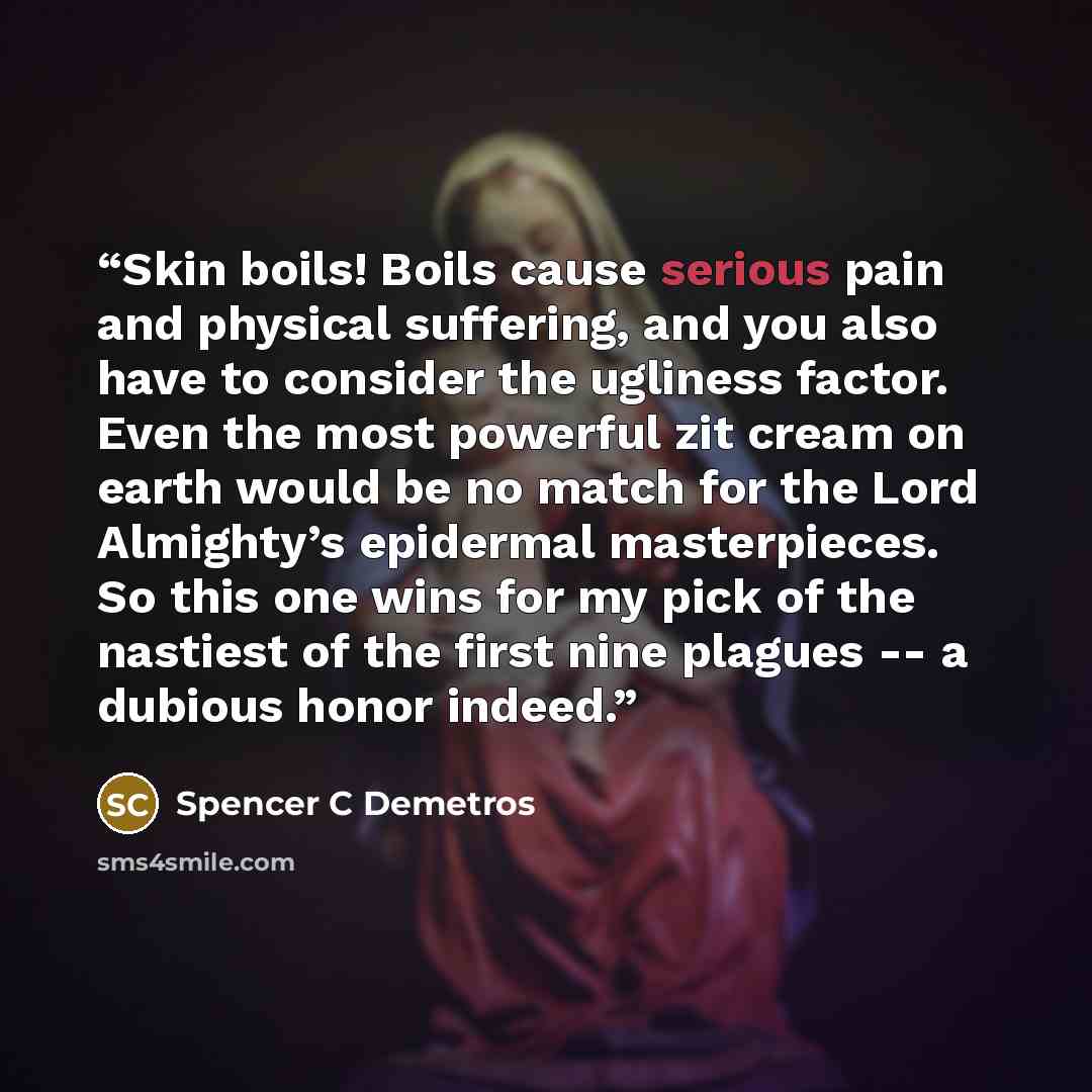 “Skin boils! Boils cause serious pain and physical suffering, and you also have to consider the ugliness factor. Even the most powerful zit cream on earth would be no match for the Lord Almighty’s epidermal masterpieces. So this one wins for my pick of the nastiest of the first nine plagues -- a…” quote by Spencer C Demetros