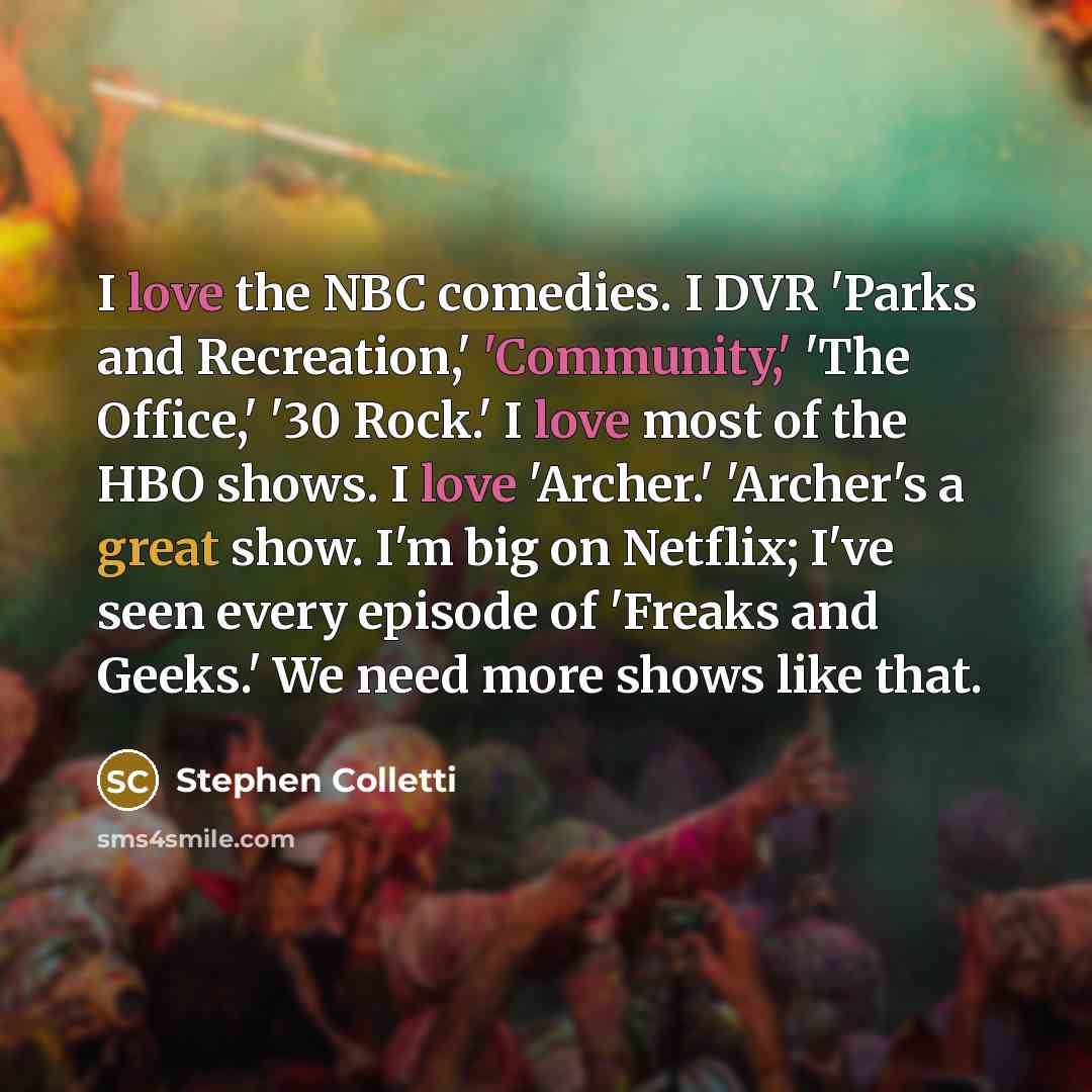 “I love the NBC comedies. I DVR 'Parks and Recreation,' 'Community,' 'The Office,' '30 Rock.' I love most of the HBO shows. I love 'Archer.' 'Archer's a great show. I'm big on Netflix; I've seen every episode of 'Freaks and Geeks.' We need more shows like that.” quote by Stephen Colletti