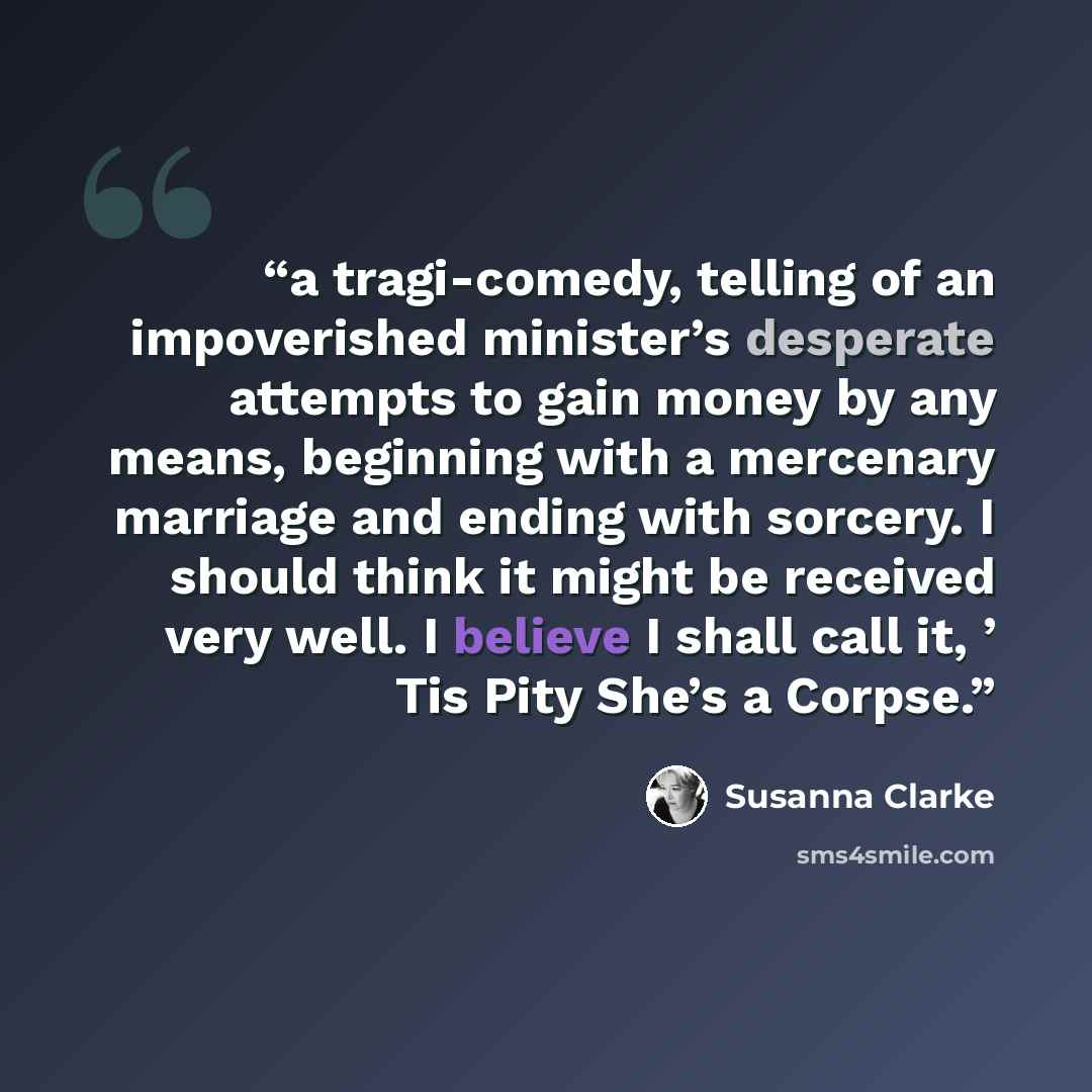 “a tragi-comedy, telling of an impoverished minister’s desperate attempts to gain money by any means, beginning with a mercenary marriage and ending with sorcery. I should think it might be received very well. I believe I shall call it, ’ Tis Pity She’s a Corpse.” quote by Susanna Clarke