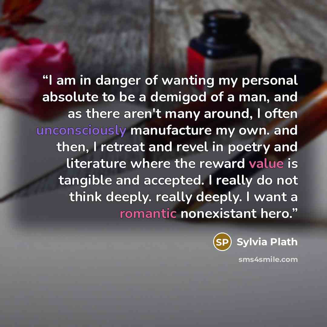 “I am in danger of wanting my personal absolute to be a demigod of a man, and as there aren't many around, I often unconsciously manufacture my own. and then, I retreat and revel in poetry and literature where the reward value is tangible and accepted. I really do not think deeply. really deeply. I…” quote by Sylvia Plath