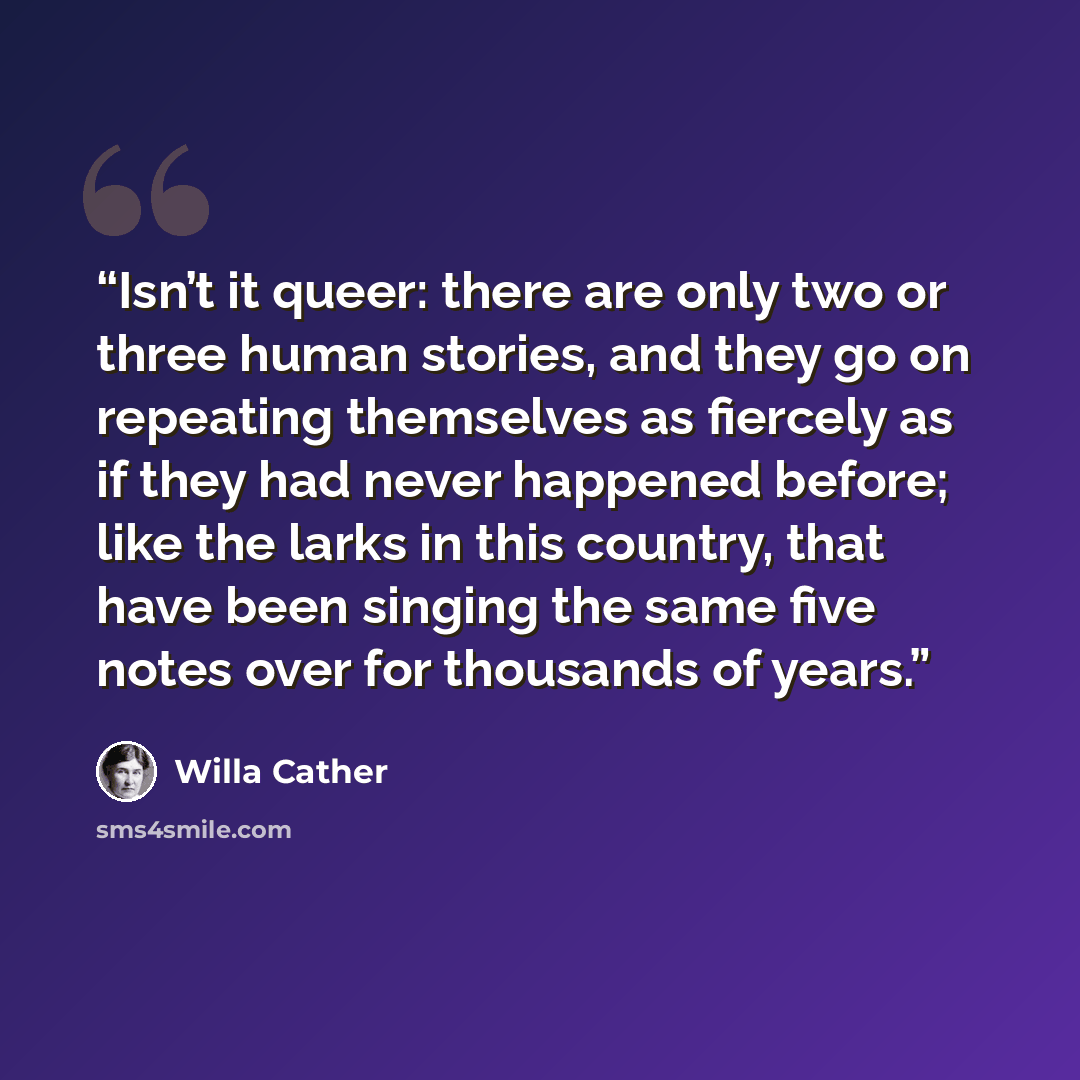 “Isn’t it queer: there are only two or three human stories, and they go on repeating themselves as fiercely as if they had never happened before; like the larks in this country, that have been singing the same five notes over for thousands of years.” quote by Willa Cather