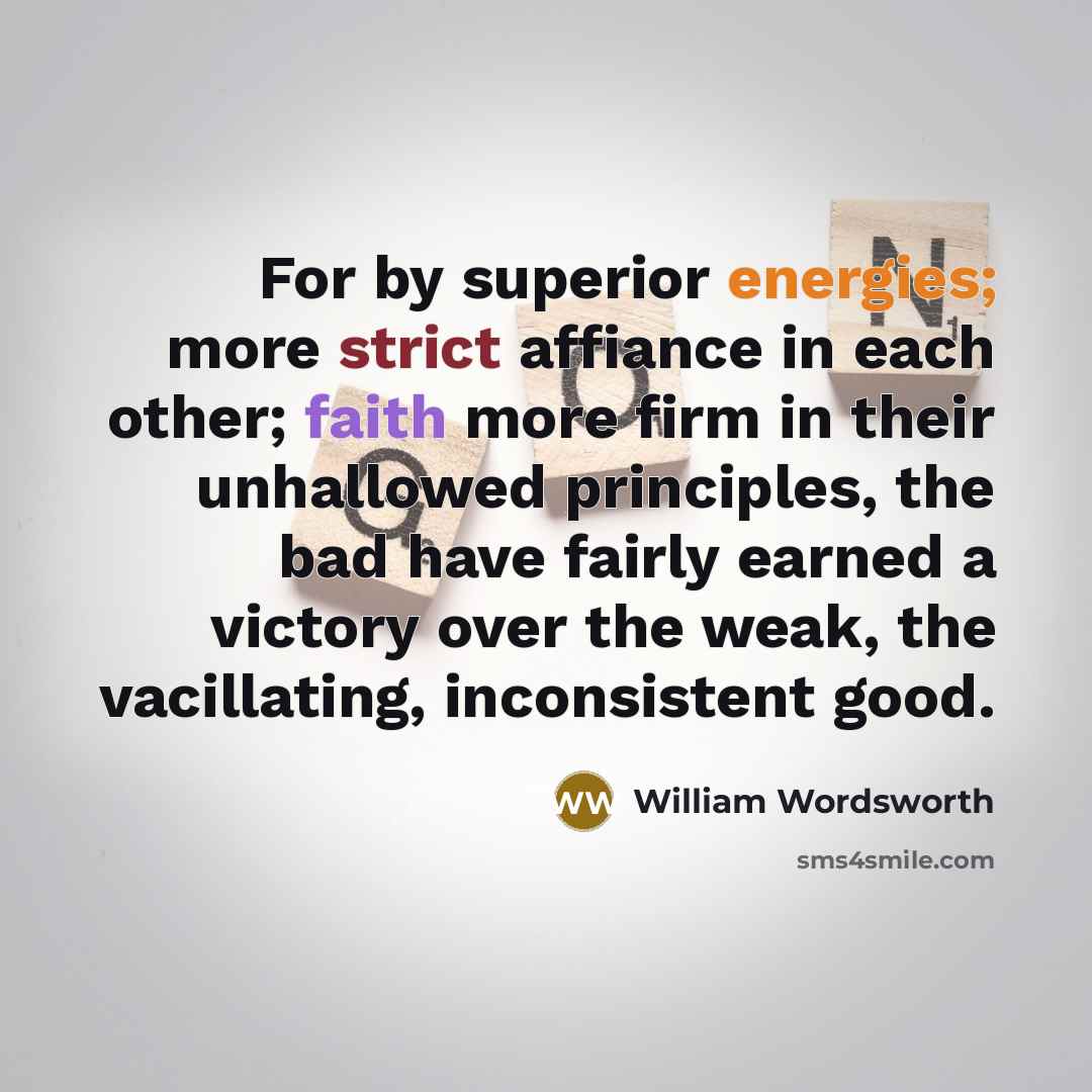 “For by superior energies; more strict affiance in each other; faith more firm in their unhallowed principles, the bad have fairly earned a victory over the weak, the vacillating, inconsistent good.” quote by William Wordsworth