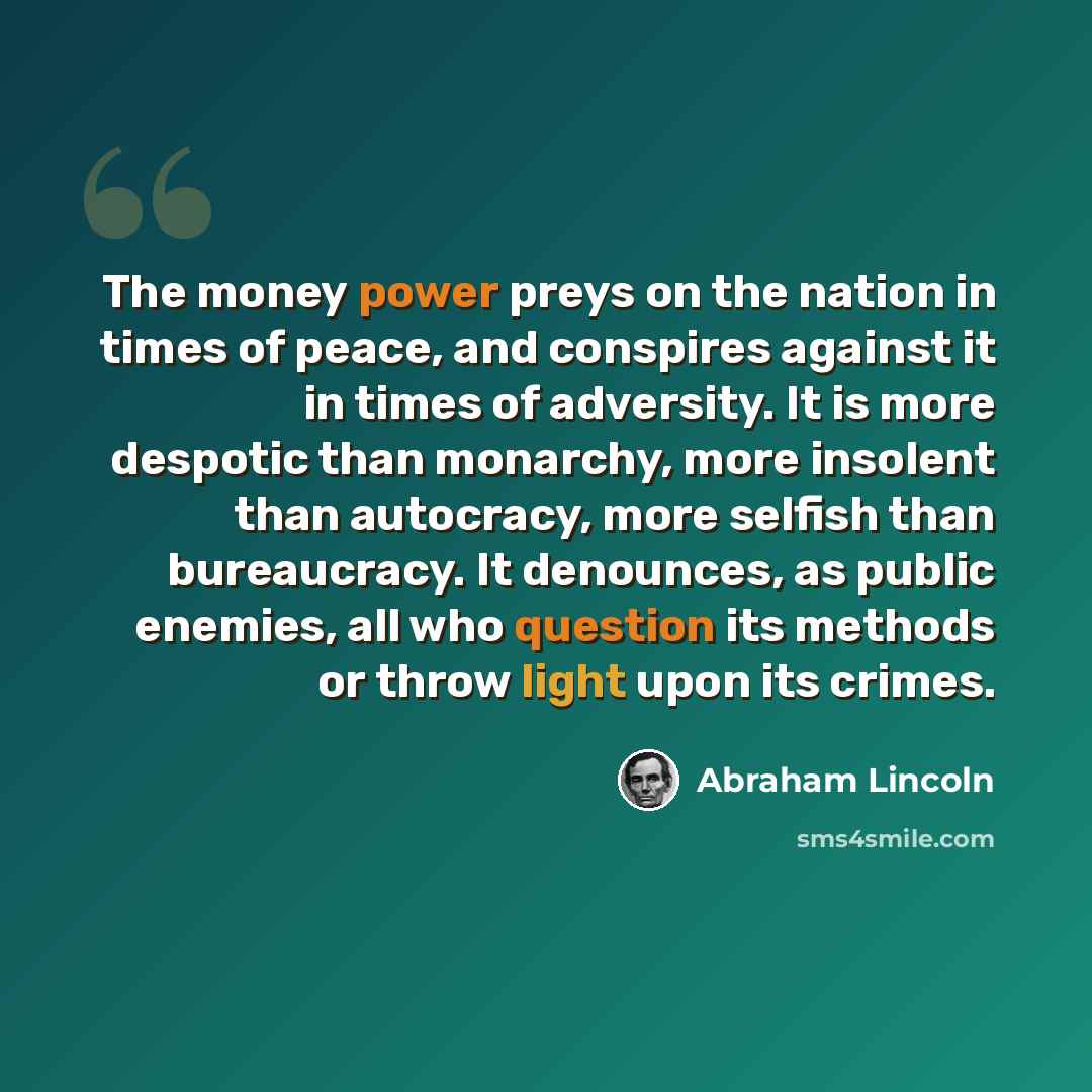 “The money power preys on the nation in times of peace, and conspires against it in times of adversity. It is more despotic than monarchy, more insolent than autocracy, more selfish than bureaucracy. It denounces, as public enemies, all who question its methods or throw light upon its crimes.” quote by Abraham Lincoln