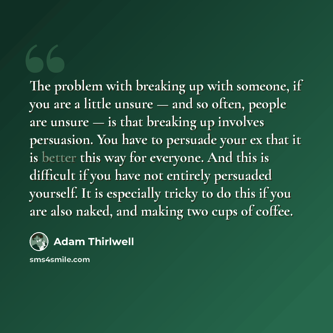 “The problem with breaking up with someone, if you are a little unsure — and so often, people are unsure — is that breaking up involves persuasion. You have to persuade your ex that it is better this way for everyone. And this is difficult if you have not entirely persuaded yourself. It is…” quote by Adam Thirlwell