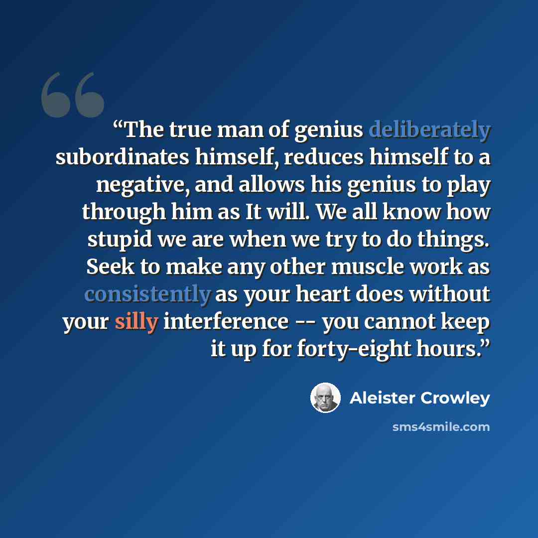 “The true man of genius deliberately subordinates himself, reduces himself to a negative, and allows his genius to play through him as It will. We all know how stupid we are when we try to do things. Seek to make any other muscle work as consistently as your heart does without your silly…” quote by Aleister Crowley