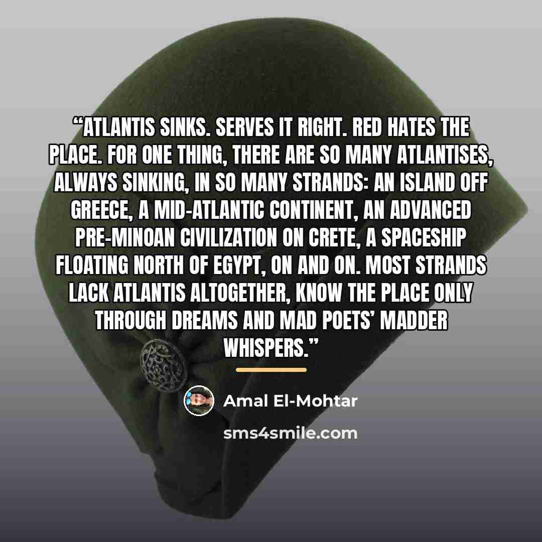 “Atlantis sinks. Serves it right. Red hates the place. For one thing, there are so many Atlantises, always sinking, in so many strands: an island off Greece, a mid-Atlantic continent, an advanced pre-Minoan civilization on Crete, a spaceship floating north of Egypt, on and on. Most strands lack…” quote by Amal El-Mohtar