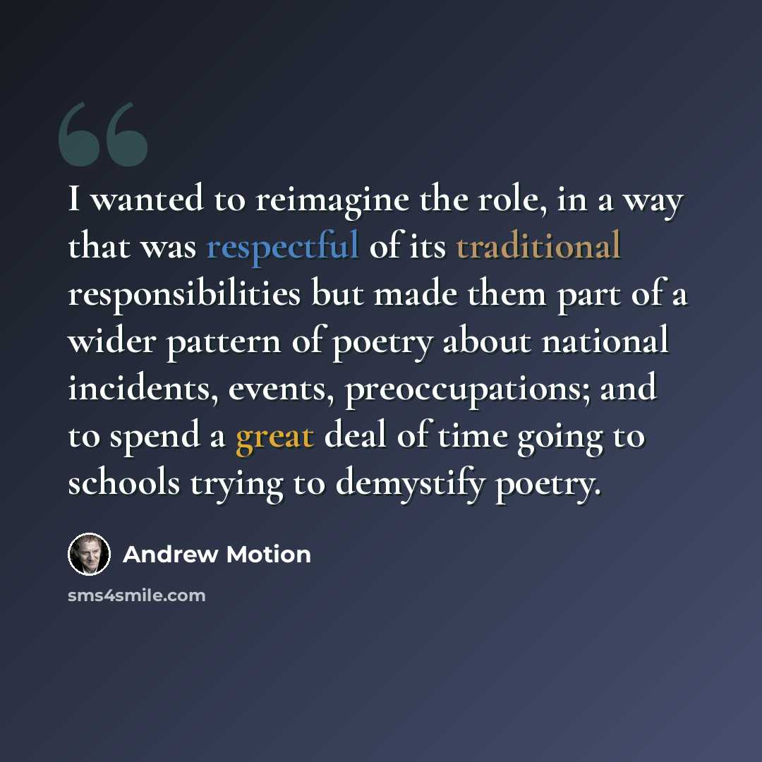 “I wanted to reimagine the role, in a way that was respectful of its traditional responsibilities but made them part of a wider pattern of poetry about national incidents, events, preoccupations; and to spend a great deal of time going to schools trying to demystify poetry.” quote by Andrew Motion