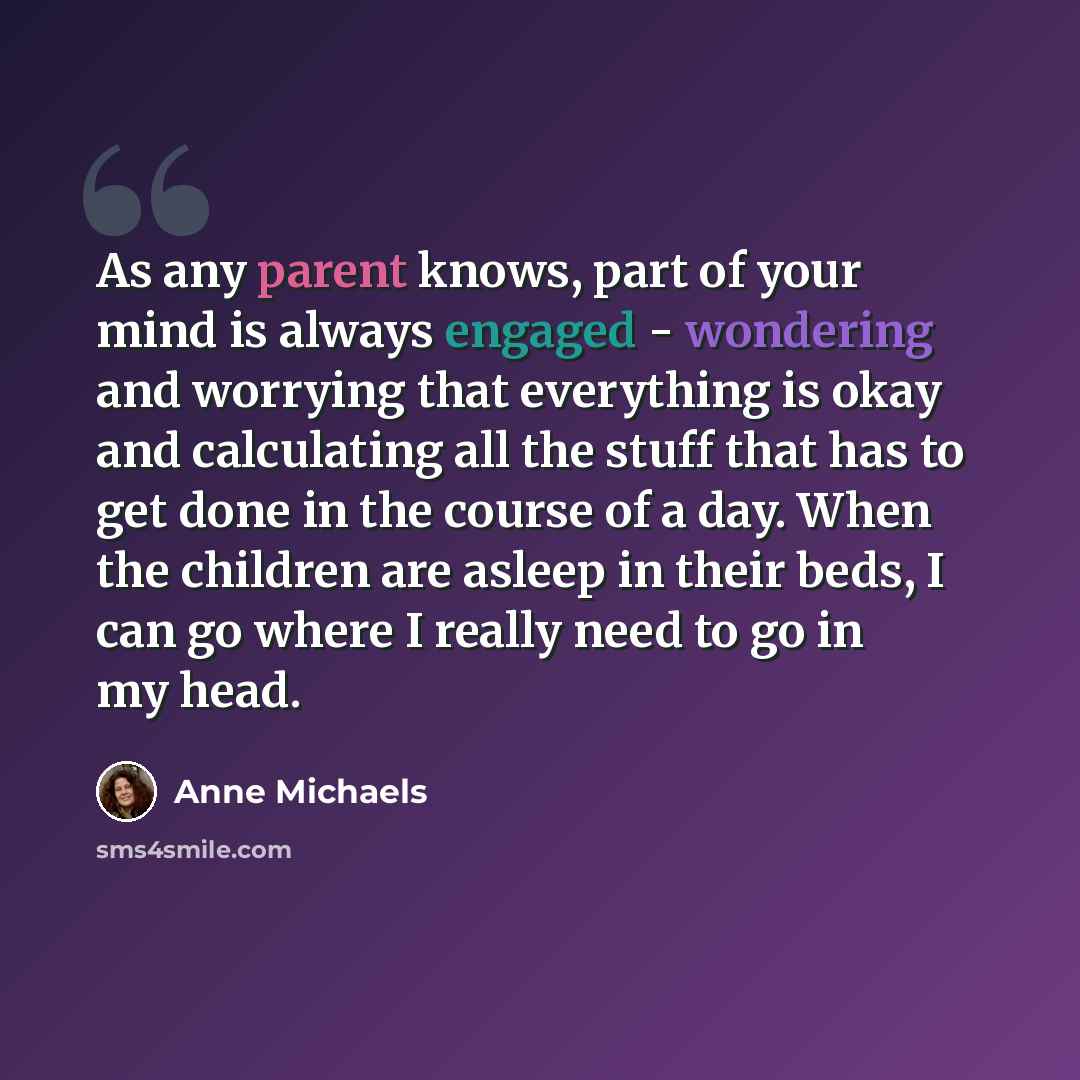 “As any parent knows, part of your mind is always engaged - wondering and worrying that everything is okay and calculating all the stuff that has to get done in the course of a day. When the children are asleep in their beds, I can go where I really need to go in my head.” quote by Anne Michaels