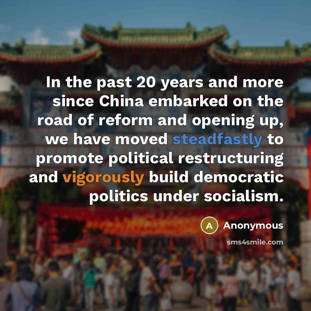“In the past 20 years and more since China embarked on the road of reform and opening up, we have moved steadfastly to promote political restructuring and vigorously build democratic politics under socialism.” quote by Anonymous