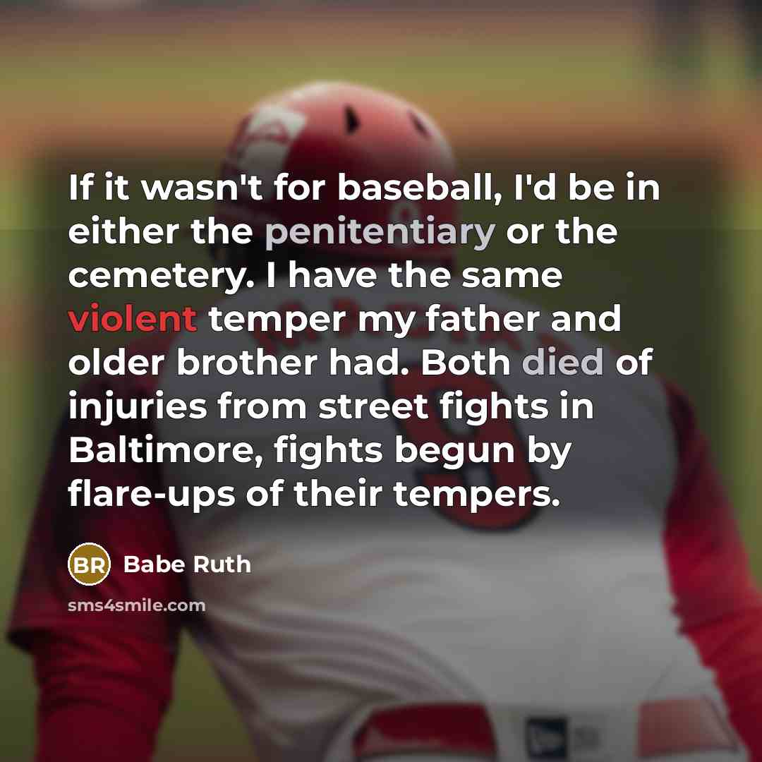 “If it wasn't for baseball, I'd be in either the penitentiary or the cemetery. I have the same violent temper my father and older brother had. Both died of injuries from street fights in Baltimore, fights begun by flare-ups of their tempers.” quote by Babe Ruth