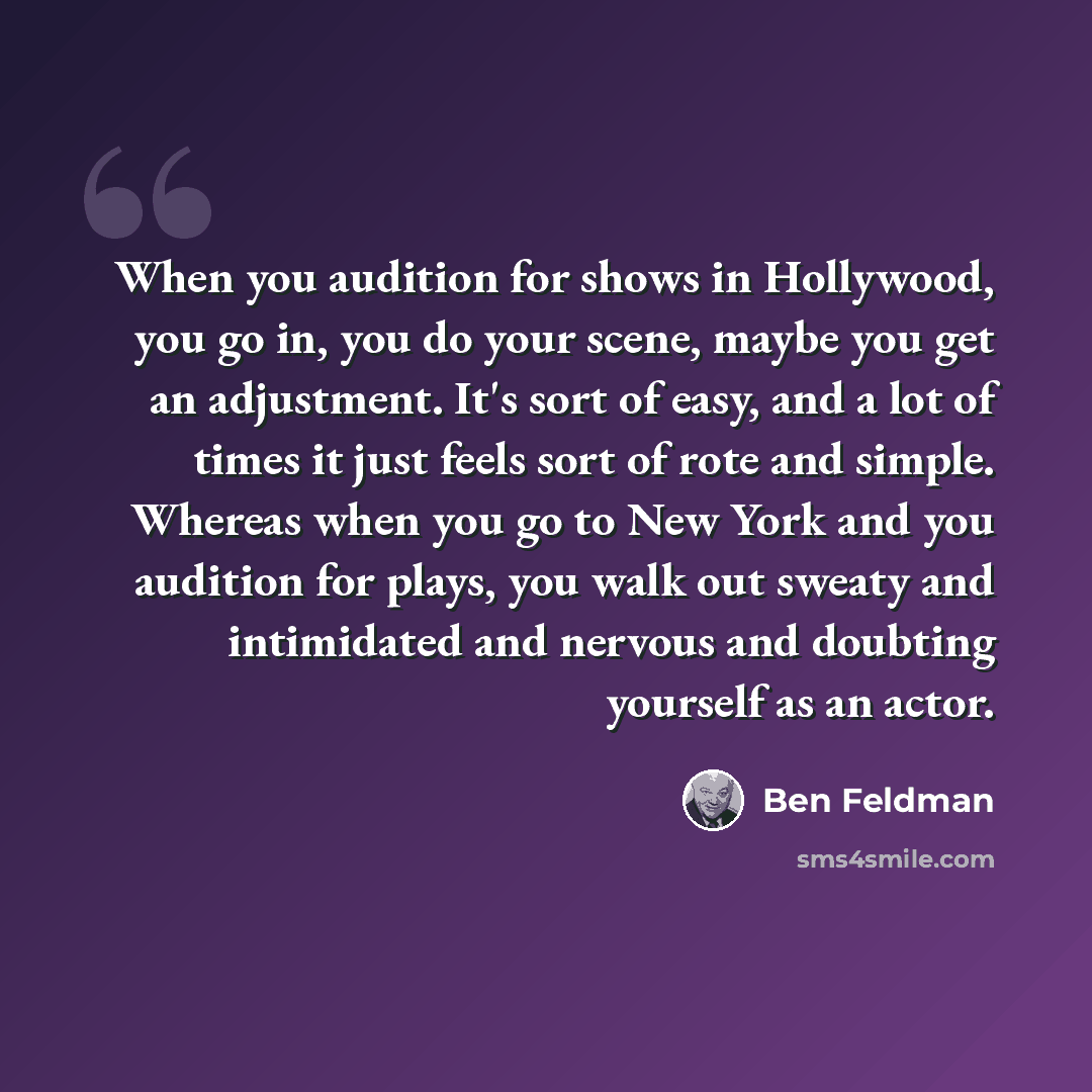 “When you audition for shows in Hollywood, you go in, you do your scene, maybe you get an adjustment. It's sort of easy, and a lot of times it just feels sort of rote and simple. Whereas when you go to New York and you audition for plays, you walk out sweaty and intimidated and nervous and doubting…” quote by Ben Feldman