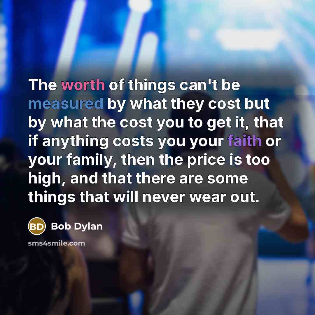 “The worth of things can't be measured by what they cost but by what the cost you to get it, that if anything costs you your faith or your family, then the price is too high, and that there are some things that will never wear out.” quote by Bob Dylan