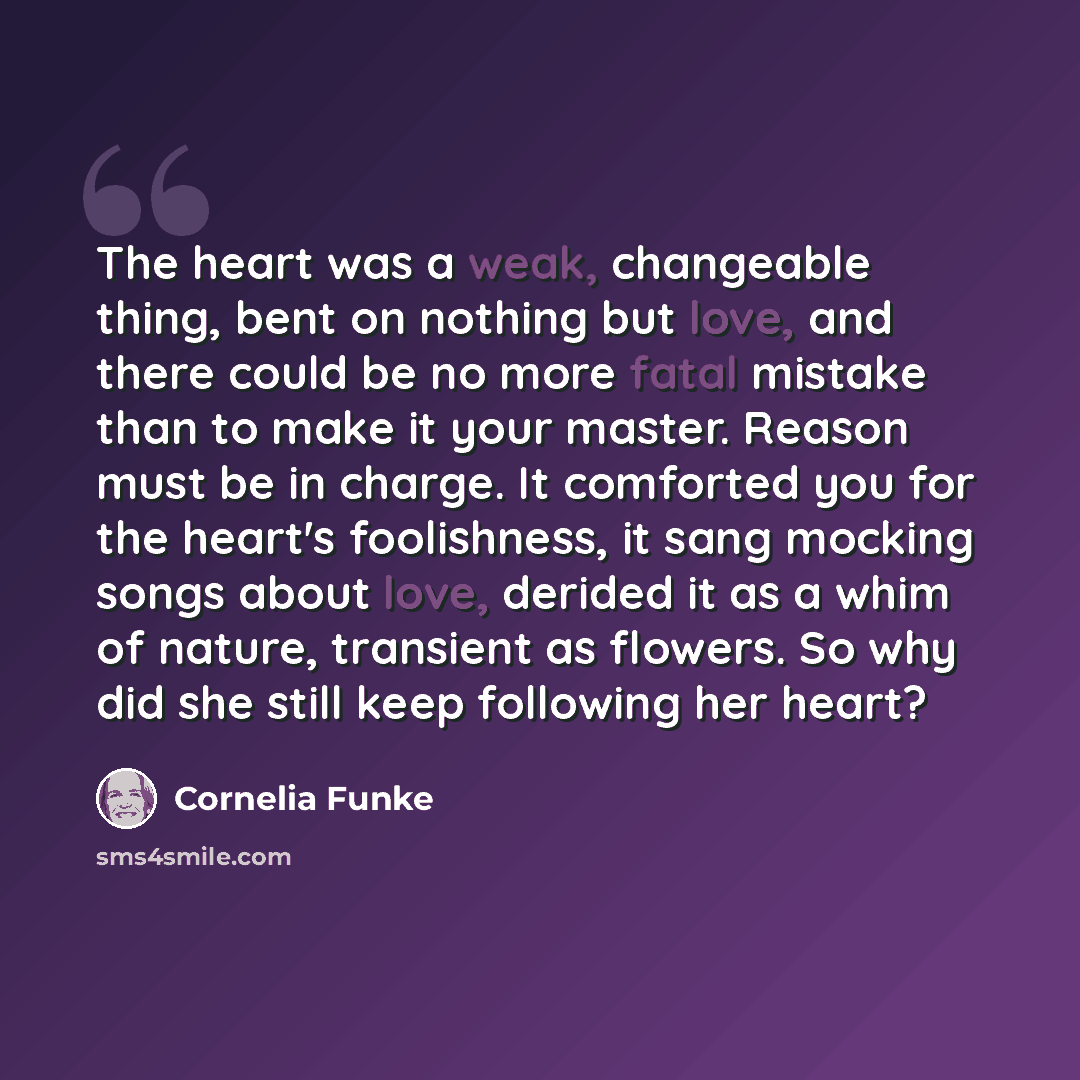 “The heart was a weak, changeable thing, bent on nothing but love, and there could be no more fatal mistake than to make it your master. Reason must be in charge. It comforted you for the heart's foolishness, it sang mocking songs about love, derided it as a whim of nature, transient as flowers. So…” quote by Cornelia Funke