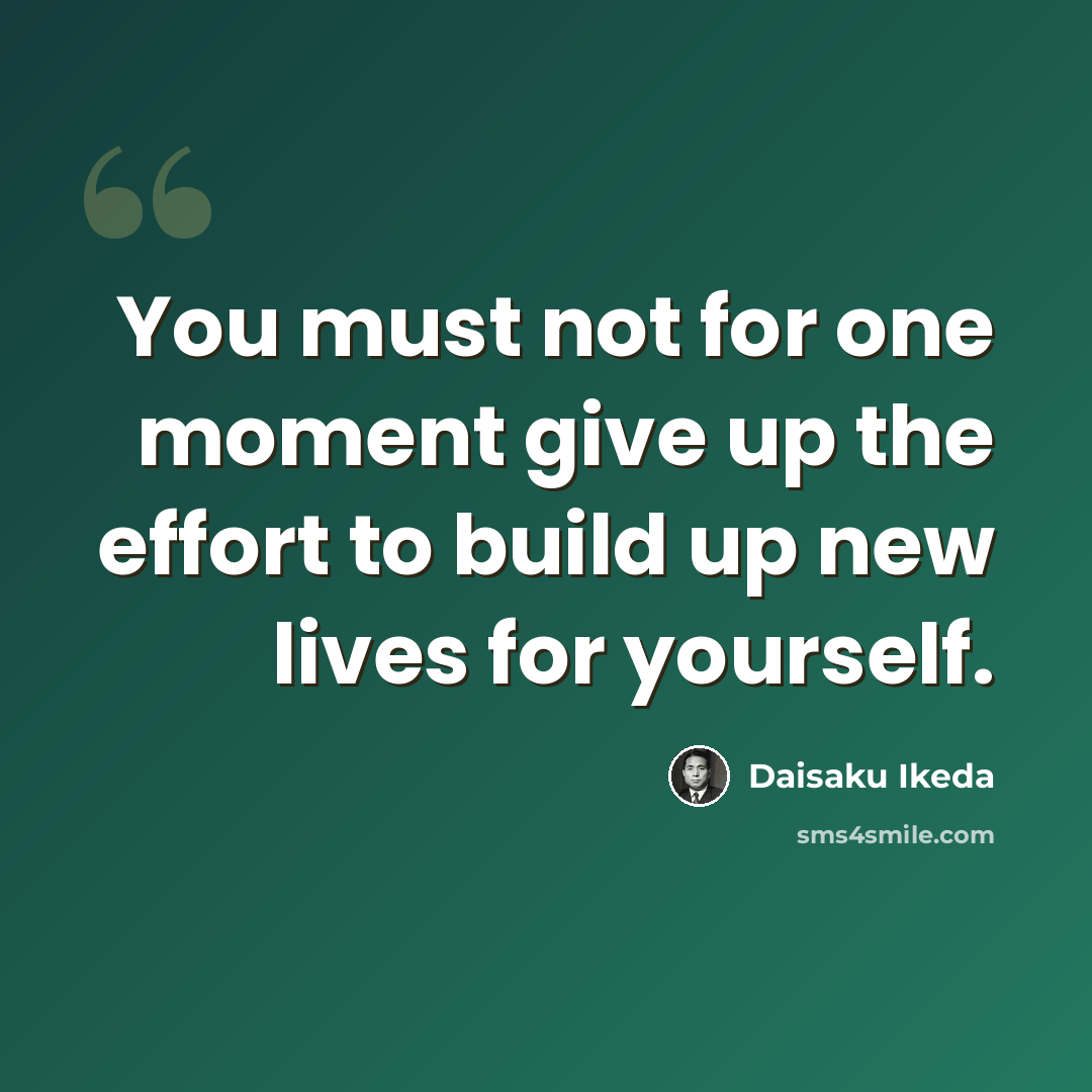 “You must not for one moment give up the effort to build up new lives for yourself.” quote by Daisaku Ikeda