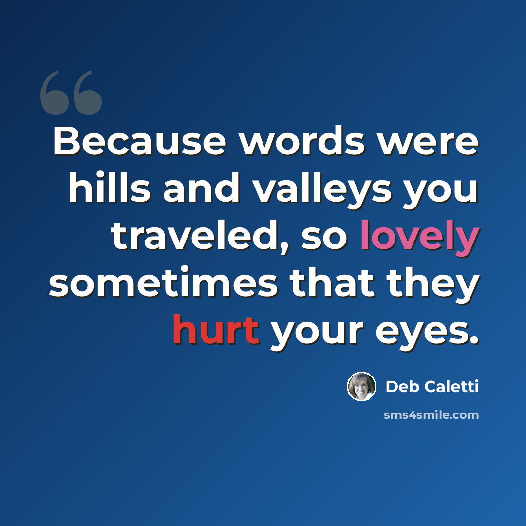 “Because words were hills and valleys you traveled, so lovely sometimes that they hurt your eyes.” quote by Deb Caletti