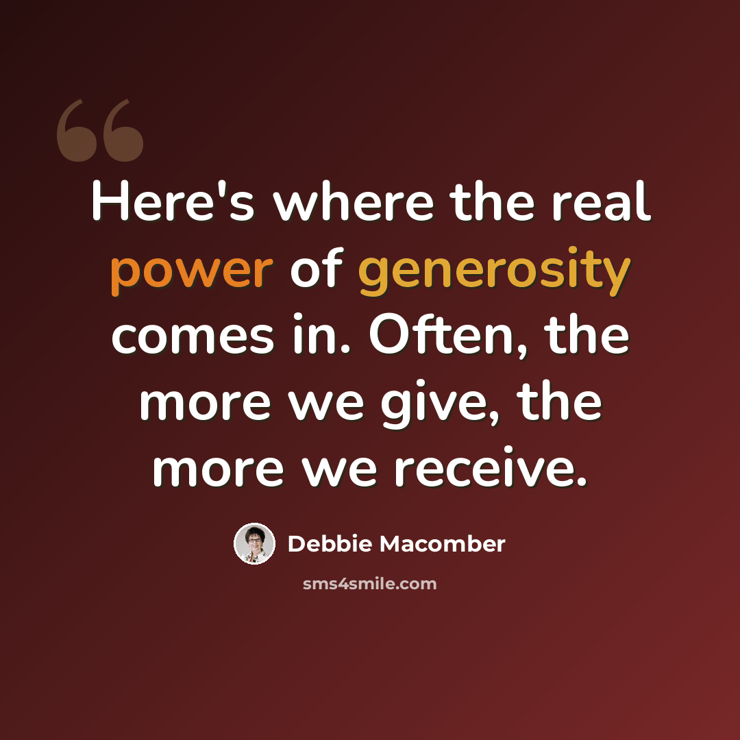 “Here's where the real power of generosity comes in. Often, the more we give, the more we receive.” quote by Debbie Macomber