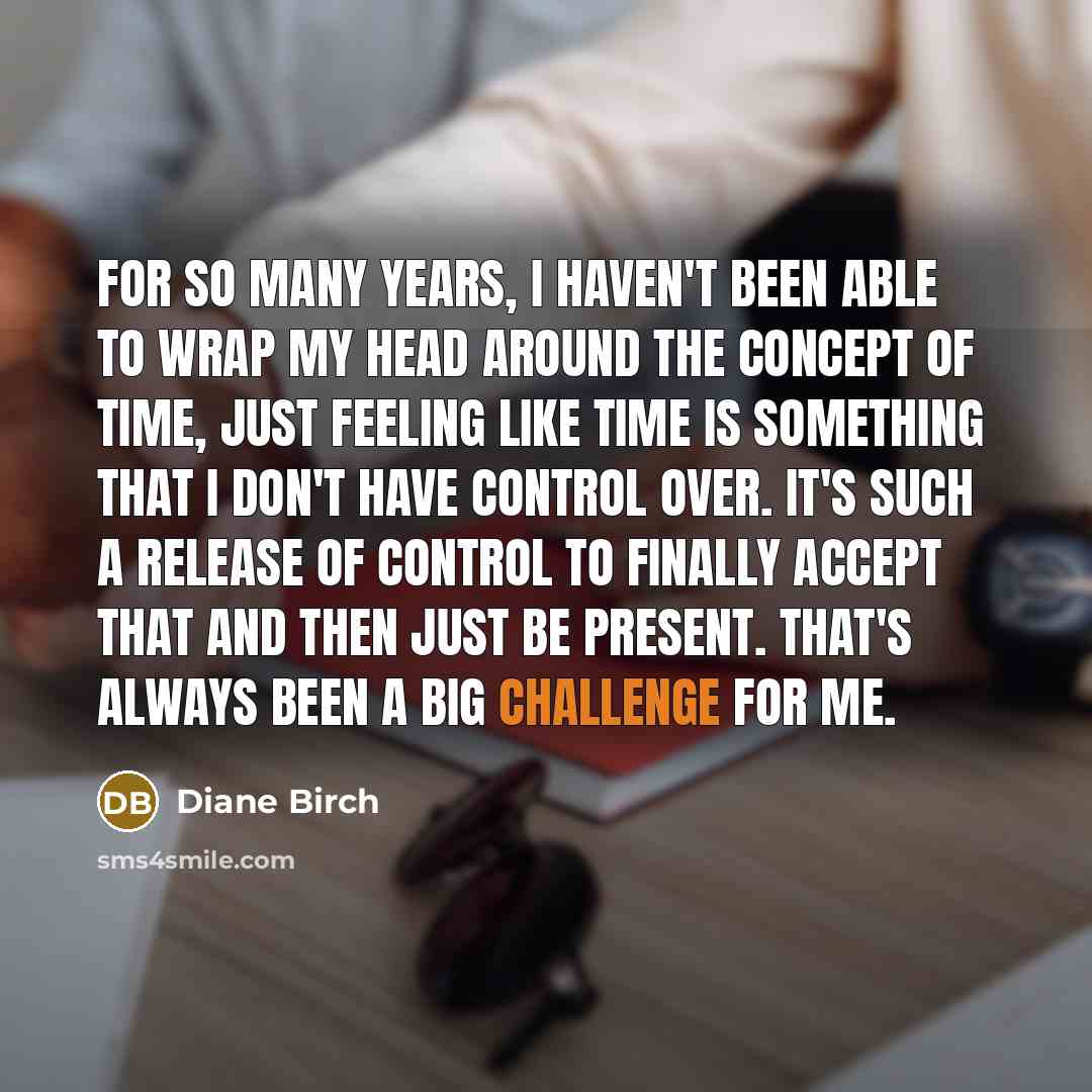 “For so many years, I haven't been able to wrap my head around the concept of time, just feeling like time is something that I don't have control over. It's such a release of control to finally accept that and then just be present. That's always been a big challenge for me.” quote by Diane Birch