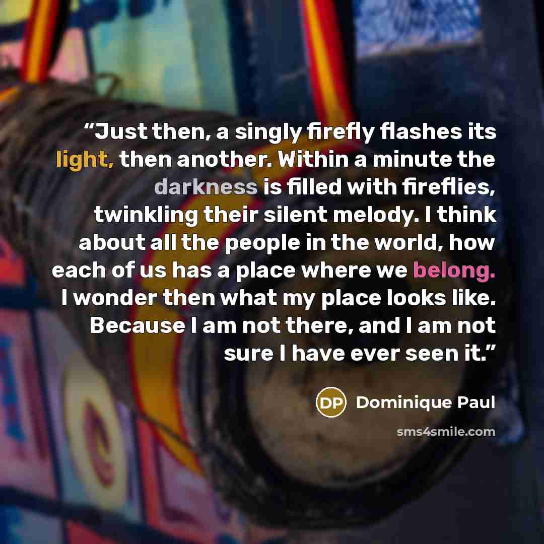 “Just then, a singly firefly flashes its light, then another. Within a minute the darkness is filled with fireflies, twinkling their silent melody. I think about all the people in the world, how each of us has a place where we belong. I wonder then what my place looks like. Because I am not there…” quote by Dominique Paul