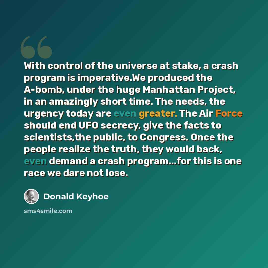“With control of the universe at stake, a crash program is imperative.We produced the A-bomb, under the huge Manhattan Project, in an amazingly short time. The needs, the urgency today are even greater. The Air Force should end UFO secrecy, give the facts to scientists,the public, to Congress. Once…” quote by Donald Keyhoe