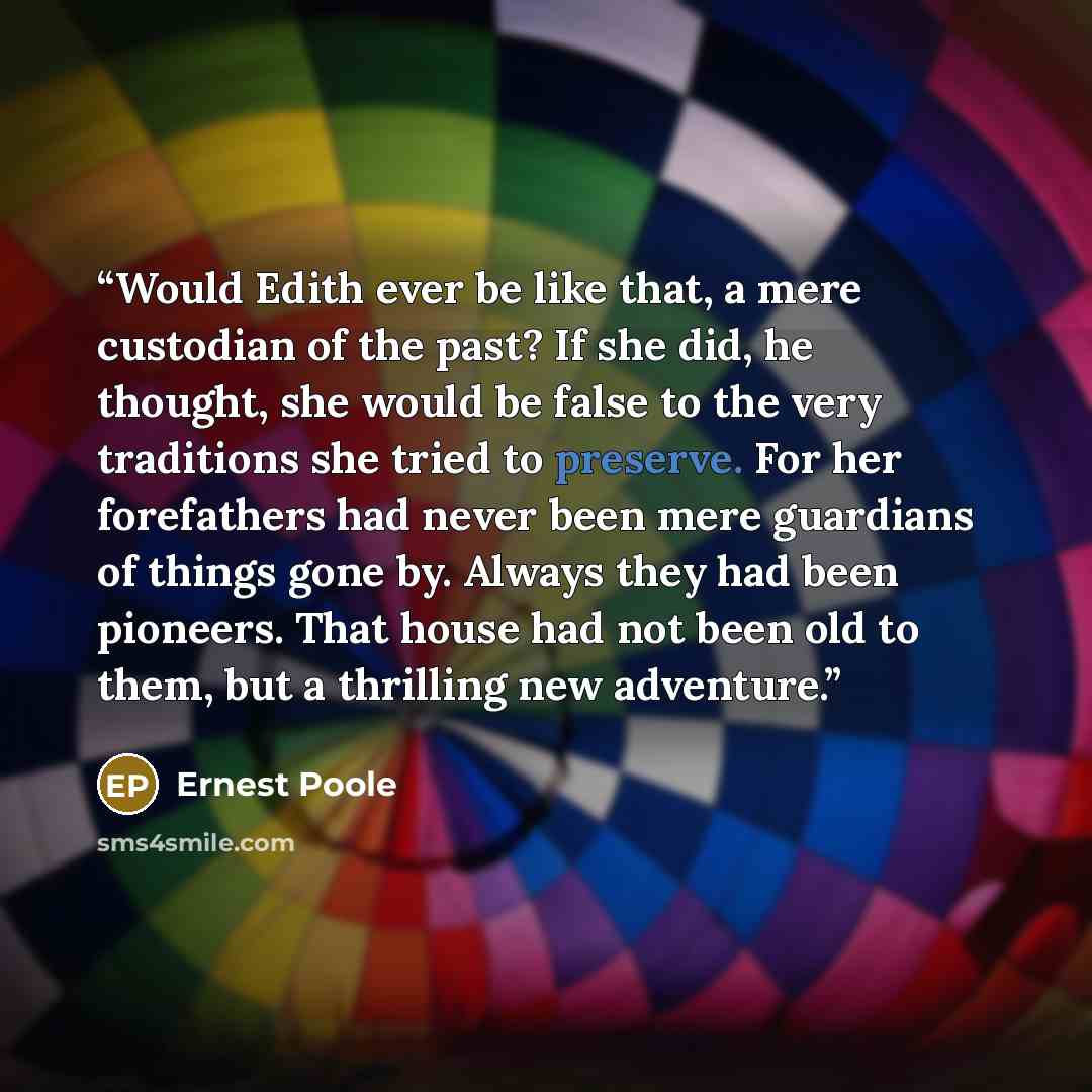 “Would Edith ever be like that, a mere custodian of the past? If she did, he thought, she would be false to the very traditions she tried to preserve. For her forefathers had never been mere guardians of things gone by. Always they had been pioneers. That house had not been old to them, but a…” quote by Ernest Poole