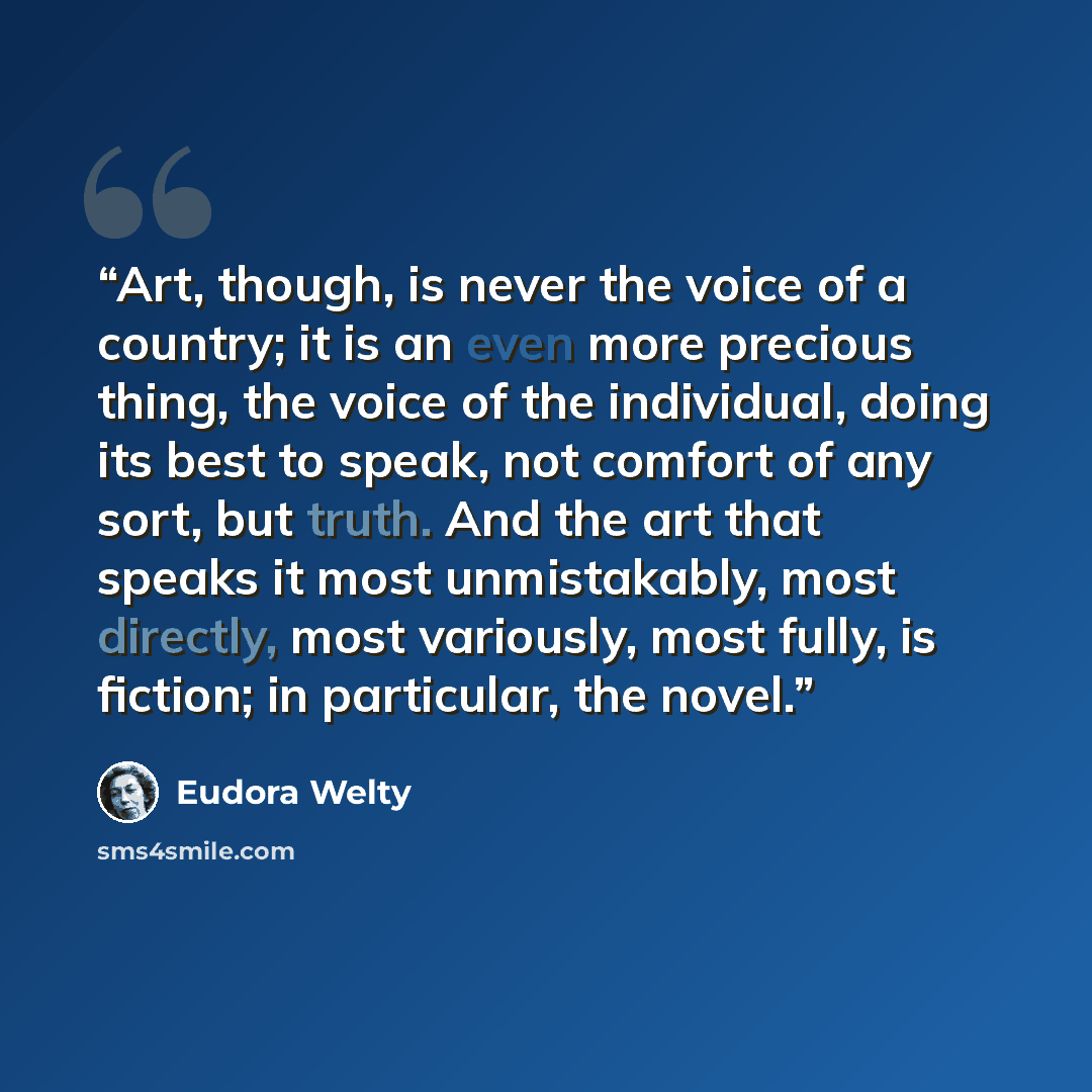 “Art, though, is never the voice of a country; it is an even more precious thing, the voice of the individual, doing its best to speak, not comfort of any sort, but truth. And the art that speaks it most unmistakably, most directly, most variously, most fully, is fiction; in particular, the novel.” quote by Eudora Welty