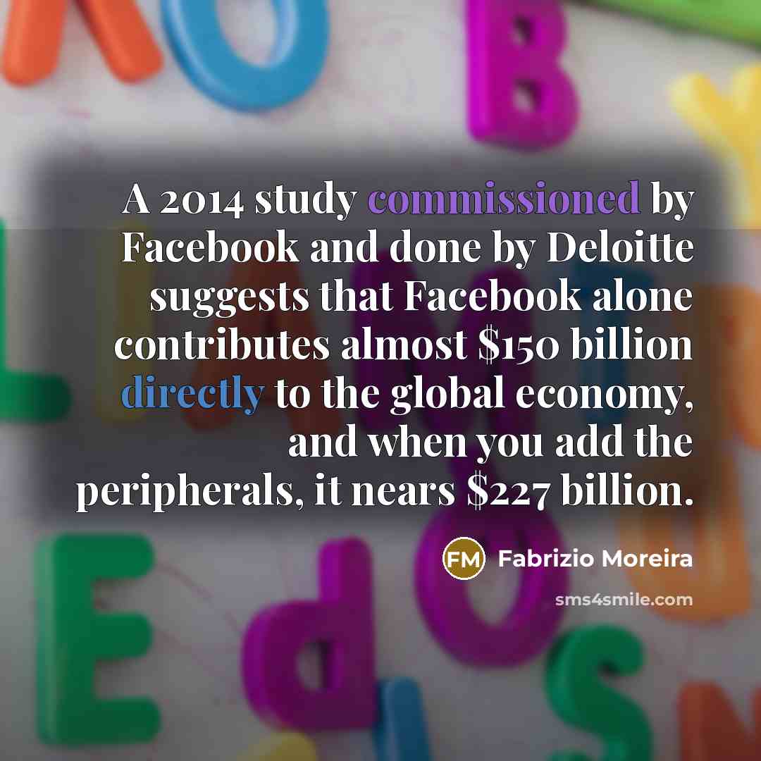 “A 2014 study commissioned by Facebook and done by Deloitte suggests that Facebook alone contributes almost $150 billion directly to the global economy, and when you add the peripherals, it nears $227 billion.” quote by Fabrizio Moreira