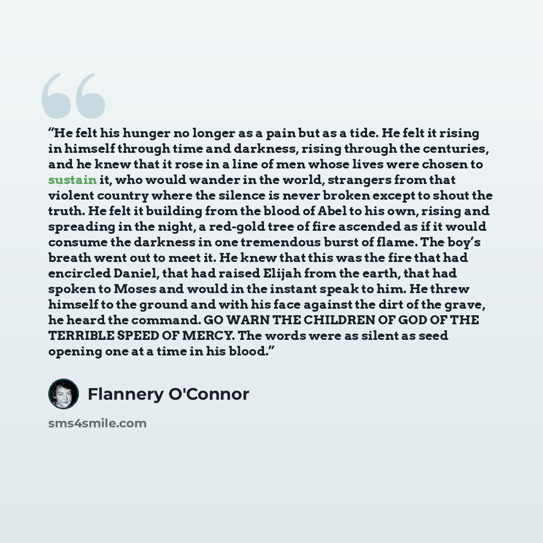 “He felt his hunger no longer as a pain but as a tide. He felt it rising in himself through time and darkness, rising through the centuries, and he knew that it rose in a line of men whose lives were chosen to sustain it, who would wander in the world, strangers from that violent country where the…” quote by Flannery O'Connor