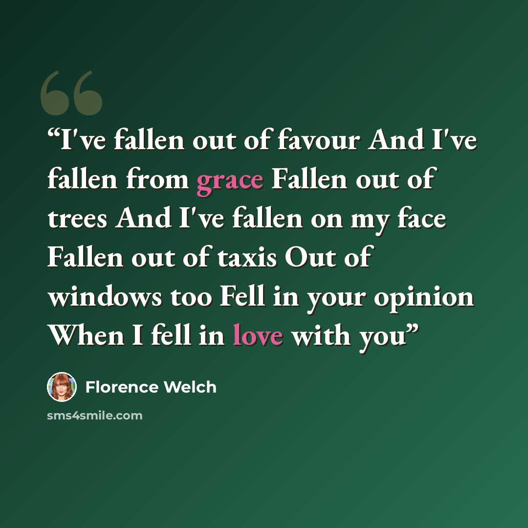 “I've fallen out of favour And I've fallen from grace Fallen out of trees And I've fallen on my face Fallen out of taxis Out of windows too Fell in your opinion When I fell in love with you” quote by Florence Welch