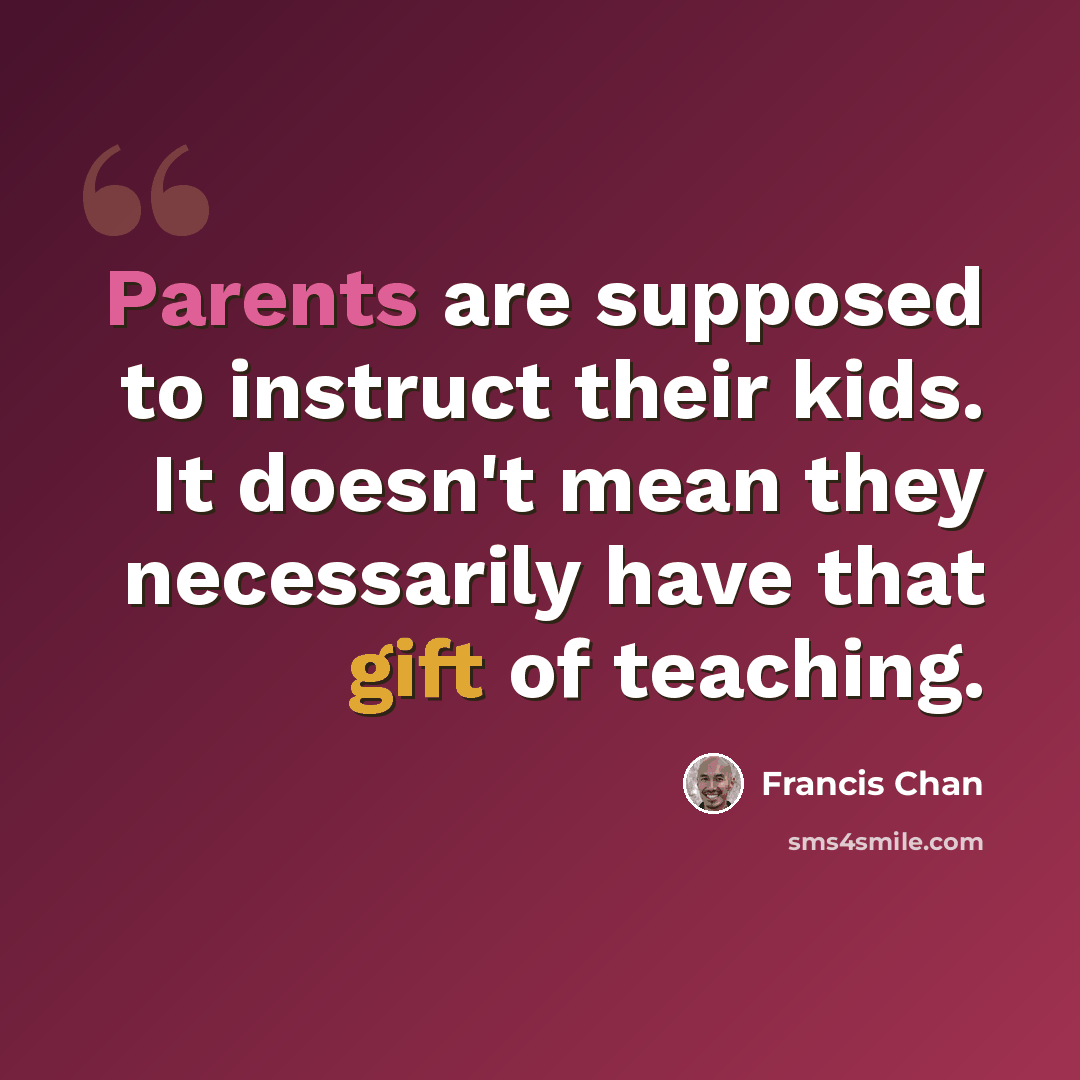 “Parents are supposed to instruct their kids. It doesn't mean they necessarily have that gift of teaching.” quote by Francis Chan