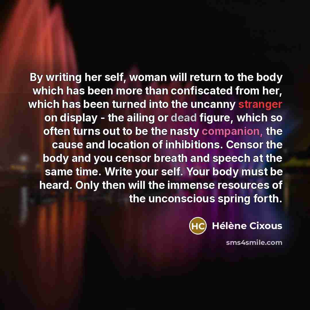 “By writing her self, woman will return to the body which has been more than confiscated from her, which has been turned into the uncanny stranger on display - the ailing or dead figure, which so often turns out to be the nasty companion, the cause and location of inhibitions. Censor the body and…” quote by Helene Cixous
