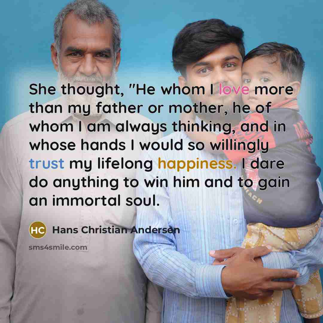 “She thought, "He whom I love more than my father or mother, he of whom I am always thinking, and in whose hands I would so willingly trust my lifelong happiness. I dare do anything to win him and to gain an immortal soul.” quote by Hans Christian Andersen